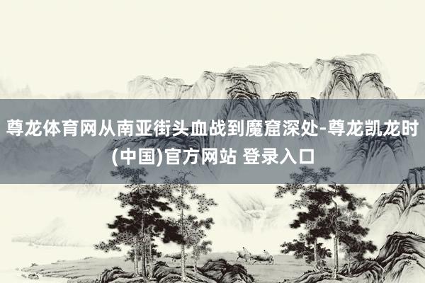 尊龙体育网从南亚街头血战到魔窟深处-尊龙凯龙时(中国)官方网站 登录入口