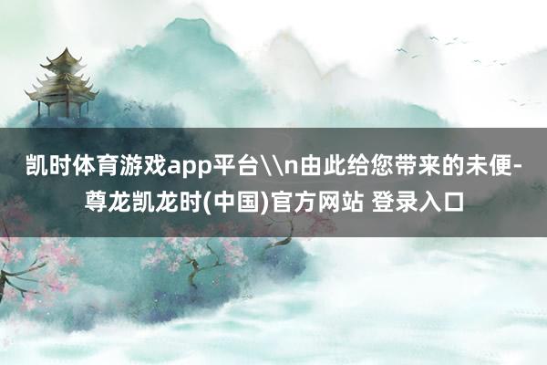 凯时体育游戏app平台\n由此给您带来的未便-尊龙凯龙时(中国)官方网站 登录入口