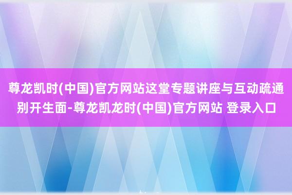 尊龙凯时(中国)官方网站这堂专题讲座与互动疏通别开生面-尊龙凯龙时(中国)官方网站 登录入口