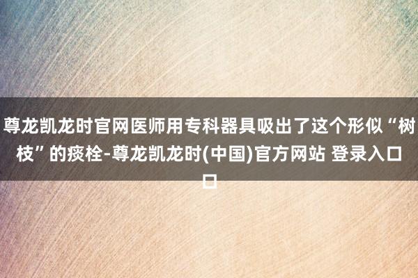 尊龙凯龙时官网医师用专科器具吸出了这个形似“树枝”的痰栓-尊龙凯龙时(中国)官方网站 登录入口
