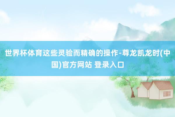 世界杯体育这些灵验而精确的操作-尊龙凯龙时(中国)官方网站 登录入口
