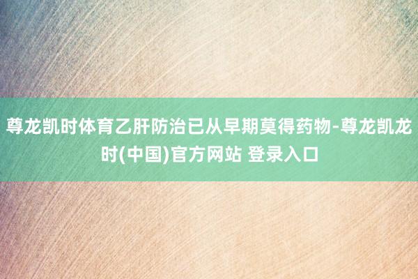 尊龙凯时体育乙肝防治已从早期莫得药物-尊龙凯龙时(中国)官方网站 登录入口