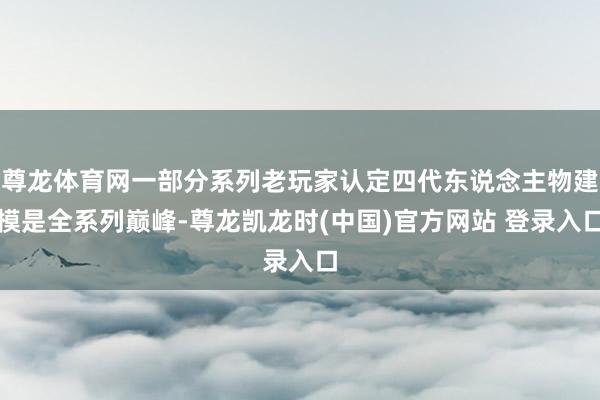 尊龙体育网一部分系列老玩家认定四代东说念主物建模是全系列巅峰-尊龙凯龙时(中国)官方网站 登录入口