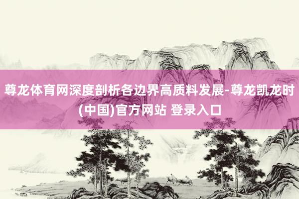 尊龙体育网深度剖析各边界高质料发展-尊龙凯龙时(中国)官方网站 登录入口