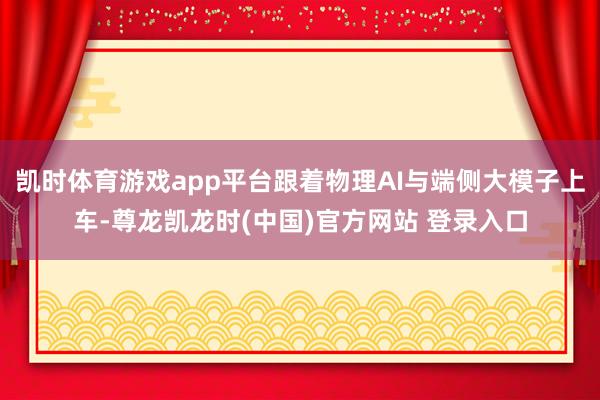 凯时体育游戏app平台跟着物理AI与端侧大模子上车-尊龙凯龙时(中国)官方网站 登录入口