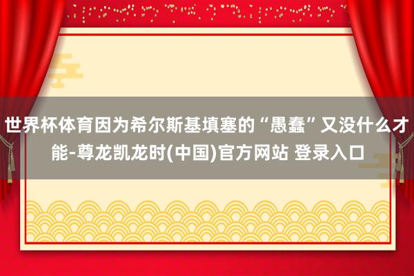 世界杯体育因为希尔斯基填塞的“愚蠢”又没什么才能-尊龙凯龙时(中国)官方网站 登录入口