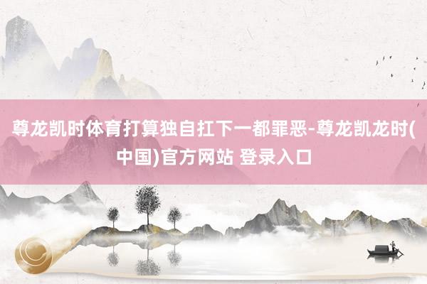 尊龙凯时体育打算独自扛下一都罪恶-尊龙凯龙时(中国)官方网站 登录入口