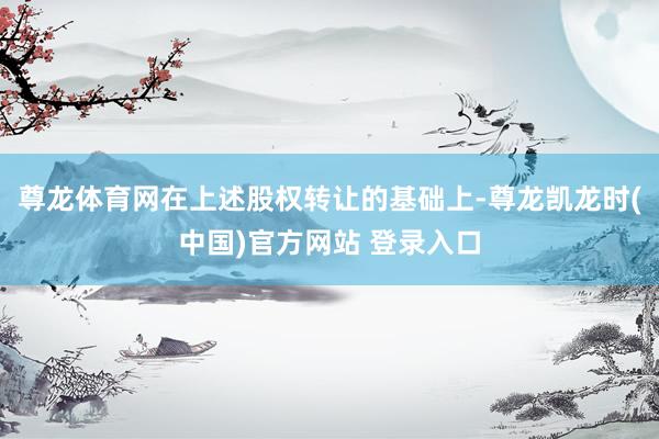 尊龙体育网在上述股权转让的基础上-尊龙凯龙时(中国)官方网站 登录入口