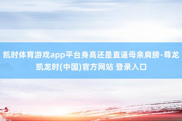凯时体育游戏app平台身高还是直逼母亲肩膀-尊龙凯龙时(中国)官方网站 登录入口
