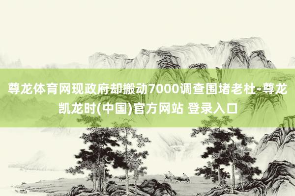 尊龙体育网现政府却搬动7000调查围堵老杜-尊龙凯龙时(中国)官方网站 登录入口