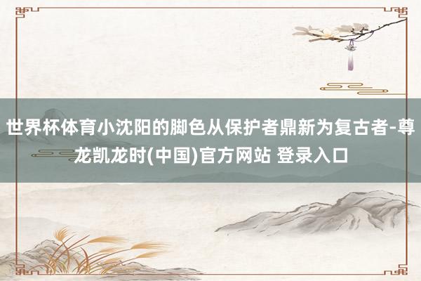 世界杯体育小沈阳的脚色从保护者鼎新为复古者-尊龙凯龙时(中国)官方网站 登录入口
