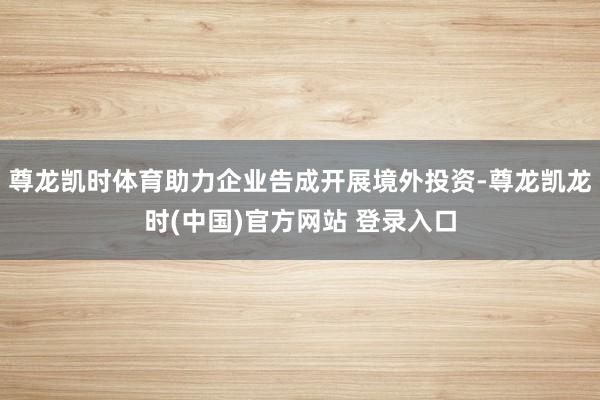 尊龙凯时体育助力企业告成开展境外投资-尊龙凯龙时(中国)官方网站 登录入口