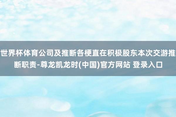 世界杯体育公司及推断各梗直在积极股东本次交游推断职责-尊龙凯龙时(中国)官方网站 登录入口