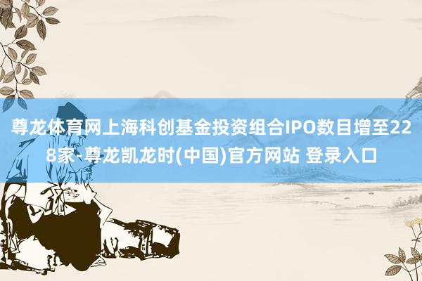 尊龙体育网上海科创基金投资组合IPO数目增至228家-尊龙凯龙时(中国)官方网站 登录入口