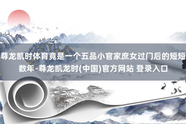 尊龙凯时体育竟是一个五品小官家庶女过门后的短短数年-尊龙凯龙时(中国)官方网站 登录入口