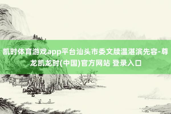 凯时体育游戏app平台汕头市委文牍温湛滨先容-尊龙凯龙时(中国)官方网站 登录入口