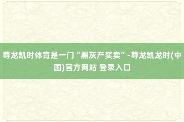 尊龙凯时体育是一门“黑灰产买卖”-尊龙凯龙时(中国)官方网站 登录入口
