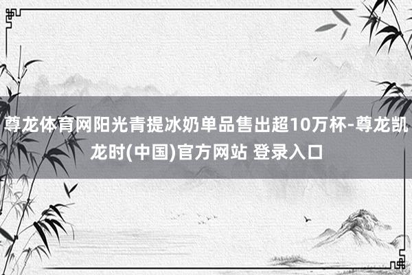 尊龙体育网阳光青提冰奶单品售出超10万杯-尊龙凯龙时(中国)官方网站 登录入口