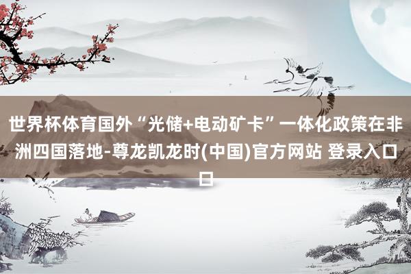 世界杯体育国外“光储+电动矿卡”一体化政策在非洲四国落地-尊龙凯龙时(中国)官方网站 登录入口