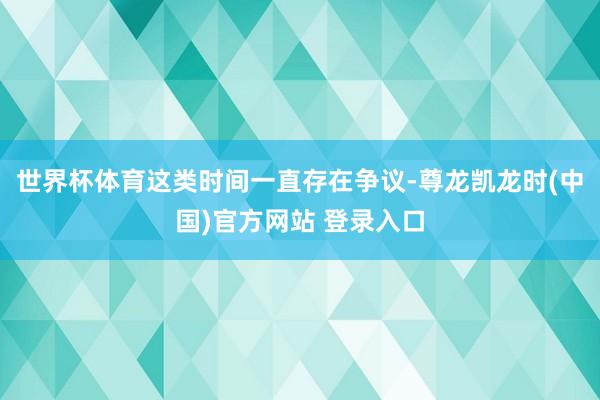 世界杯体育这类时间一直存在争议-尊龙凯龙时(中国)官方网站 登录入口