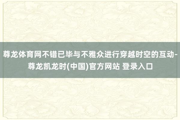尊龙体育网不错已毕与不雅众进行穿越时空的互动-尊龙凯龙时(中国)官方网站 登录入口