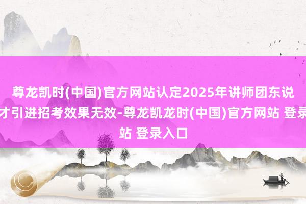 尊龙凯时(中国)官方网站认定2025年讲师团东说念主才引进招考效果无效-尊龙凯龙时(中国)官方网站 登录入口