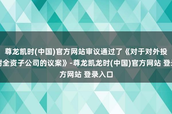 尊龙凯时(中国)官方网站审议通过了《对于对外投资建树全资子公司的议案》-尊龙凯龙时(中国)官方网站 登录入口
