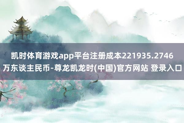 凯时体育游戏app平台注册成本221935.2746万东谈主民币-尊龙凯龙时(中国)官方网站 登录入口