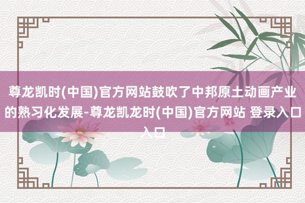 尊龙凯时(中国)官方网站鼓吹了中邦原土动画产业的熟习化发展-尊龙凯龙时(中国)官方网站 登录入口