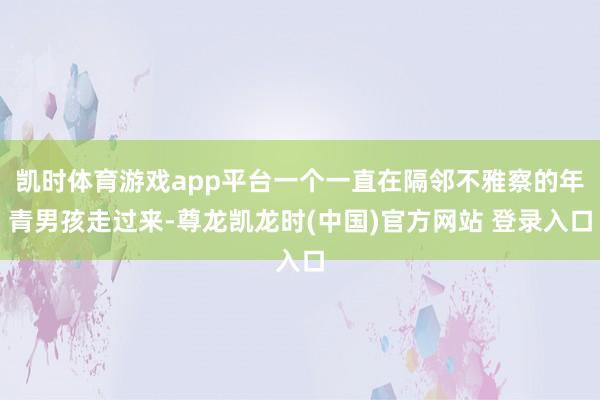 凯时体育游戏app平台一个一直在隔邻不雅察的年青男孩走过来-尊龙凯龙时(中国)官方网站 登录入口