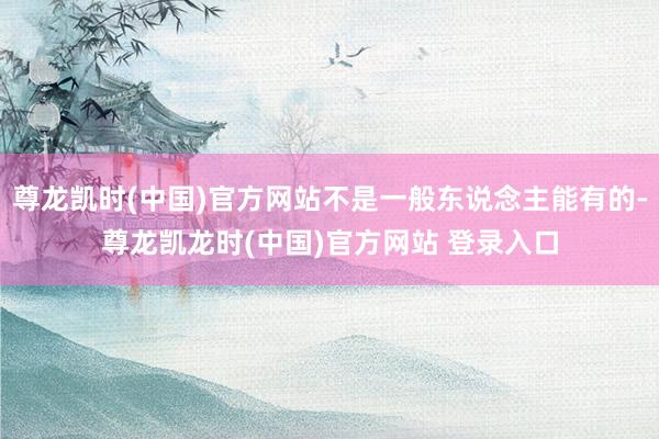 尊龙凯时(中国)官方网站不是一般东说念主能有的-尊龙凯龙时(中国)官方网站 登录入口
