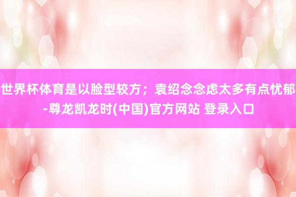 世界杯体育是以脸型较方;袁绍念念虑太多有点忧郁-尊龙凯龙时(中国)官方网站 登录入口