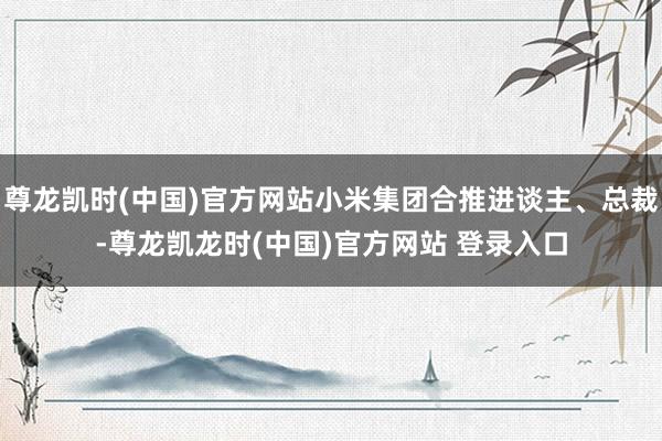 尊龙凯时(中国)官方网站小米集团合推进谈主、总裁-尊龙凯龙时(中国)官方网站 登录入口