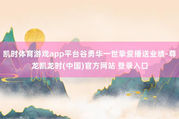 凯时体育游戏app平台谷勇华一世挚爱播送业绩-尊龙凯龙时(中国)官方网站 登录入口