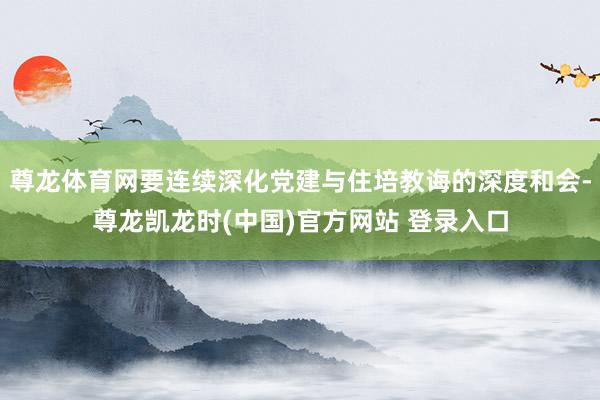 尊龙体育网要连续深化党建与住培教诲的深度和会-尊龙凯龙时(中国)官方网站 登录入口