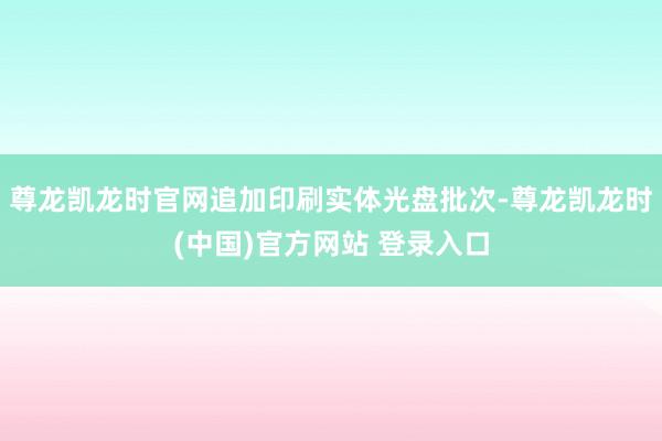 尊龙凯龙时官网追加印刷实体光盘批次-尊龙凯龙时(中国)官方网站 登录入口