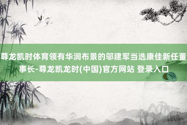尊龙凯时体育领有华润布景的邬建军当选康佳新任董事长-尊龙凯龙时(中国)官方网站 登录入口