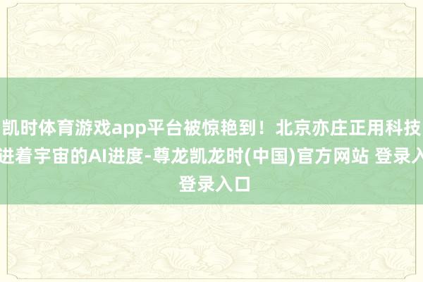 凯时体育游戏app平台被惊艳到！北京亦庄正用科技推进着宇宙的AI进度-尊龙凯龙时(中国)官方网站 登录入口