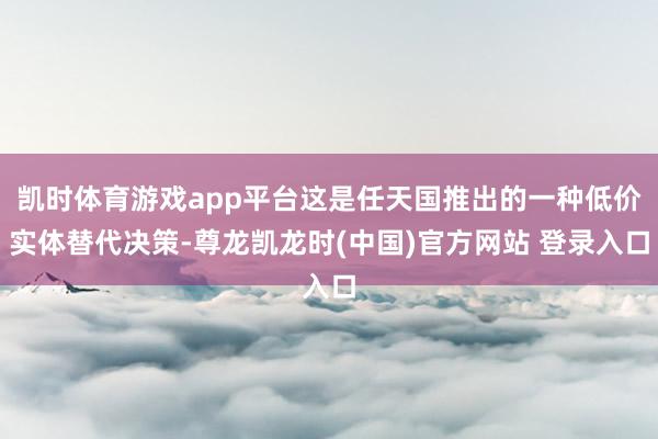 凯时体育游戏app平台这是任天国推出的一种低价实体替代决策-尊龙凯龙时(中国)官方网站 登录入口