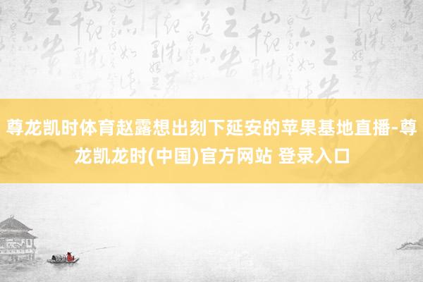 尊龙凯时体育赵露想出刻下延安的苹果基地直播-尊龙凯龙时(中国)官方网站 登录入口