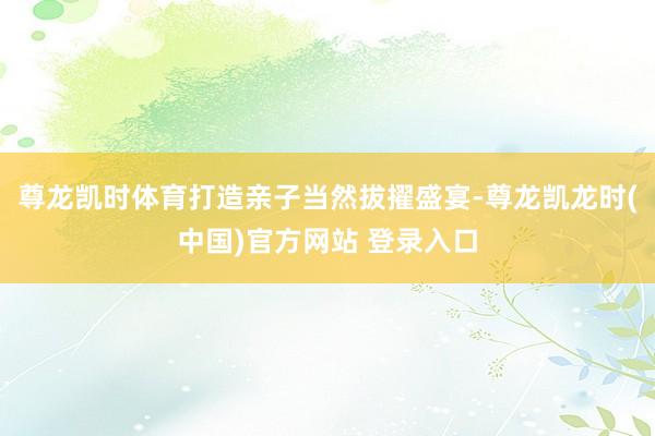 尊龙凯时体育打造亲子当然拔擢盛宴-尊龙凯龙时(中国)官方网站 登录入口