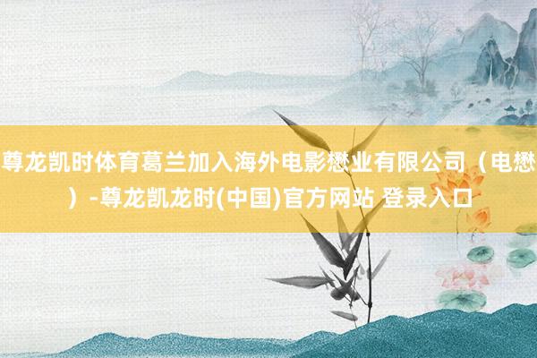 尊龙凯时体育葛兰加入海外电影懋业有限公司（电懋）-尊龙凯龙时(中国)官方网站 登录入口