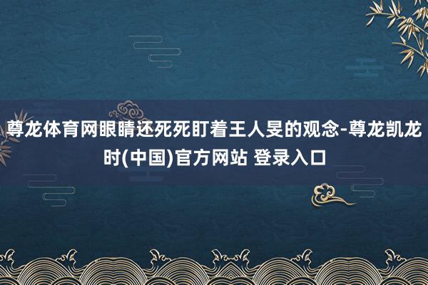 尊龙体育网眼睛还死死盯着王人旻的观念-尊龙凯龙时(中国)官方网站 登录入口