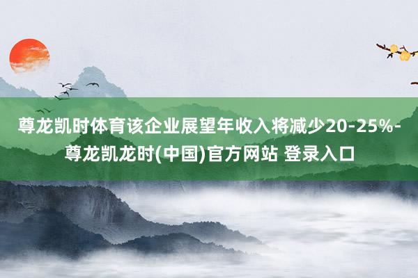 尊龙凯时体育该企业展望年收入将减少20-25%-尊龙凯龙时(中国)官方网站 登录入口