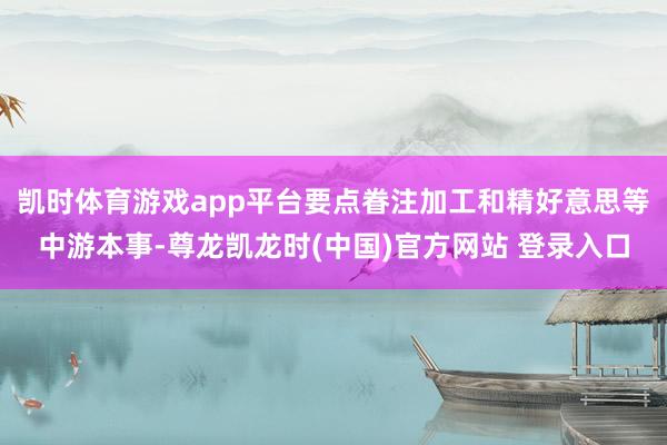 凯时体育游戏app平台要点眷注加工和精好意思等中游本事-尊龙凯龙时(中国)官方网站 登录入口