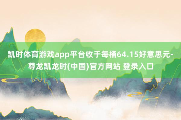 凯时体育游戏app平台收于每桶64.15好意思元-尊龙凯龙时(中国)官方网站 登录入口