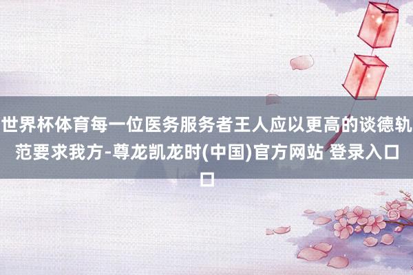 世界杯体育每一位医务服务者王人应以更高的谈德轨范要求我方-尊龙凯龙时(中国)官方网站 登录入口
