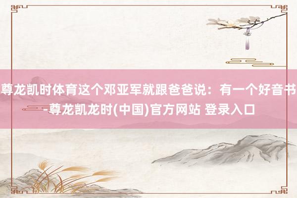 尊龙凯时体育这个邓亚军就跟爸爸说：有一个好音书-尊龙凯龙时(中国)官方网站 登录入口