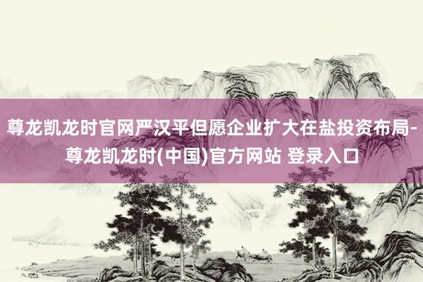 尊龙凯龙时官网严汉平但愿企业扩大在盐投资布局-尊龙凯龙时(中国)官方网站 登录入口