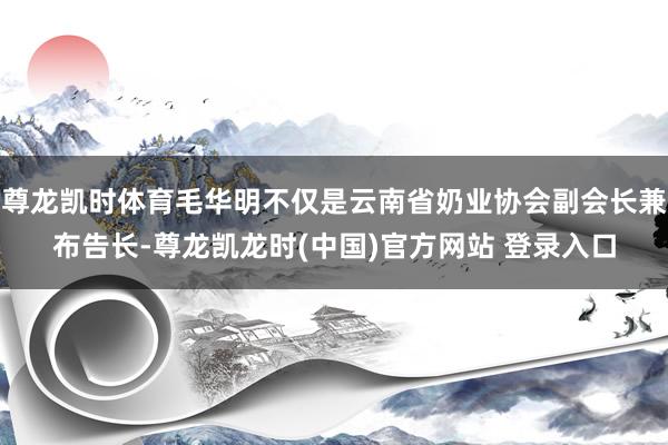 尊龙凯时体育毛华明不仅是云南省奶业协会副会长兼布告长-尊龙凯龙时(中国)官方网站 登录入口